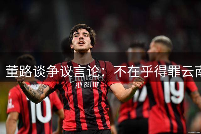 董路谈争议言论：不在乎得罪云南球迷 解析各地评价